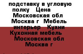 подставку в угловую полку › Цена ­ 800 - Московская обл., Москва г. Мебель, интерьер » Кухни. Кухонная мебель   . Московская обл.,Москва г.